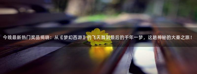 搜球直播体育：今晚最新热门奖品揭晓：从《梦幻西游》的飞天舞到最后的千年一梦，这趟神秘的大秦之旅！